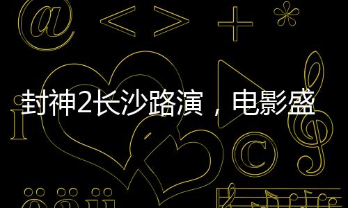 封神2長沙路演，電影盛宴燃爆城市，明星互動掀起熱潮
