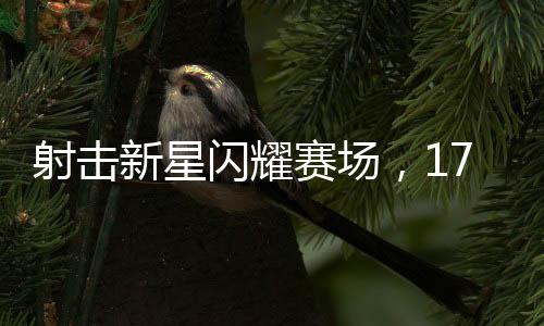 射擊新星閃耀賽場，17歲小將奪冠創(chuàng)輝煌