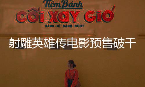 射雕英雄傳電影預(yù)售破千萬大關(guān)，引爆期待熱潮