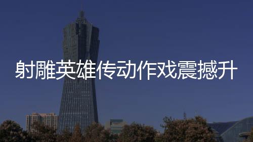 射雕英雄傳動作戲震撼升級，再現(xiàn)漫威決戰(zhàn)風采