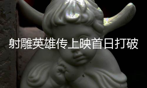 射雕英雄傳上映首日打破14項紀錄，新經(jīng)典再現(xiàn)江湖的震撼瞬間