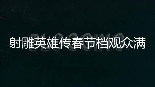 射雕英雄傳春節(jié)檔觀眾滿意度達82.9分，一部深受歡迎的武俠巨作