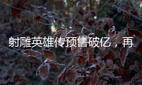 射雕英雄傳預(yù)售破億，再創(chuàng)武俠經(jīng)典新高度