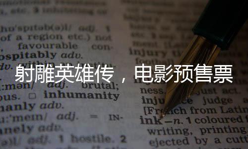 射雕英雄傳，電影預(yù)售票房破億，重溫金庸武俠經(jīng)典之作
