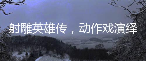 射雕英雄傳，動(dòng)作戲演繹如漫威決戰(zhàn)般的震撼對(duì)決