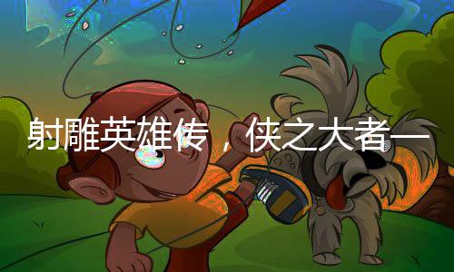 射雕英雄傳，俠之大者——媒體深度評析