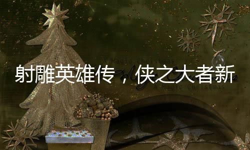 射雕英雄傳，俠之大者新預告發(fā)布，熱血江湖再掀波瀾