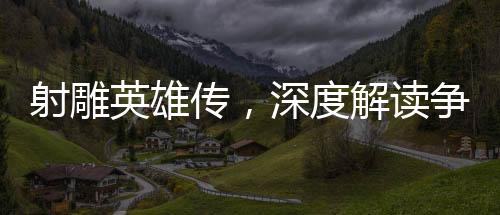 射雕英雄傳，深度解讀爭議與看點(diǎn)
