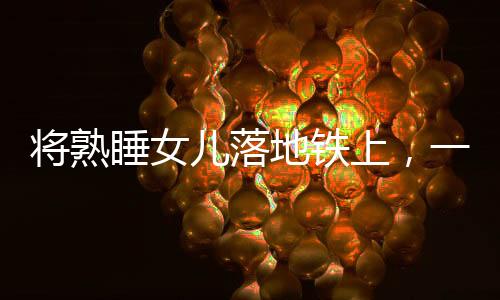 將熟睡女兒落地鐵上，一起警醒社會(huì)的育兒疏忽事件
