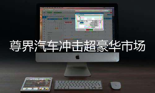 尊界汽車沖擊超豪華市場，雄心壯志展現(xiàn)未來競爭力