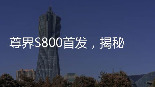 尊界S800首發(fā)，揭秘三大全新技術(shù)的誕生與未來影響