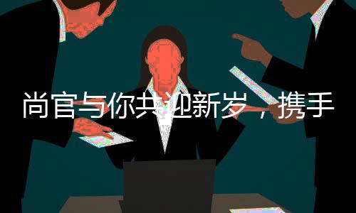 尚官與你共迎新歲，攜手許愿共鑄美好未來