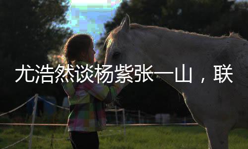 尤浩然談楊紫張一山，聯(lián)系多很正常