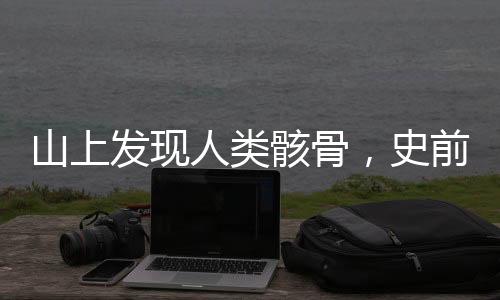 山上發(fā)現(xiàn)人類骸骨，史前文明探索新篇章