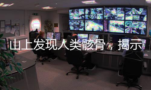 山上發(fā)現(xiàn)人類骸骨，揭示古老文明的秘密