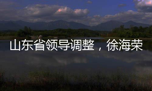 山東省領(lǐng)導(dǎo)調(diào)整，徐海榮與趙豪志履新職務(wù)