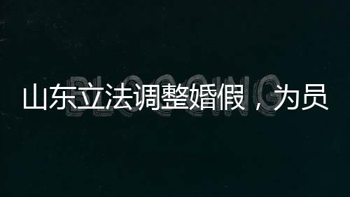 山東立法調(diào)整婚假，為員工家庭建設(shè)助力