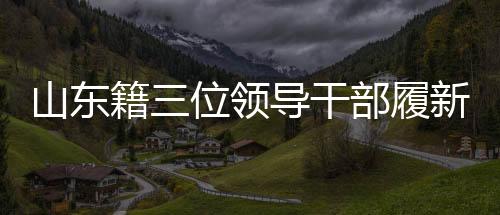 山東籍三位領(lǐng)導(dǎo)干部履新，引領(lǐng)地方發(fā)展新篇章
