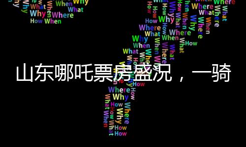 山東哪吒票房盛況，一騎絕塵，貢獻(xiàn)全國之首