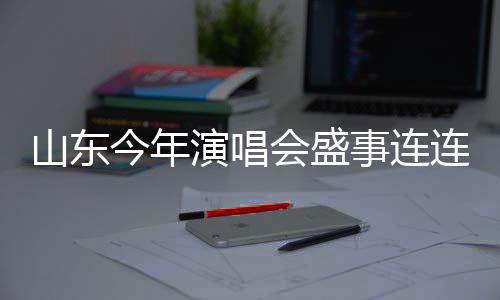 山東今年演唱會(huì)盛事連連，計(jì)劃組織不少于五千場(chǎng)
