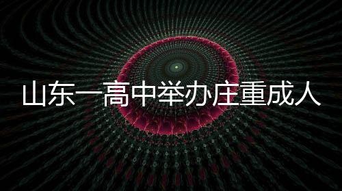 山東一高中舉辦莊重成人禮，學(xué)生跪拜家長，傳承孝道文化