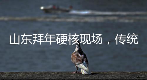 山東拜年硬核現(xiàn)場，傳統(tǒng)與現(xiàn)代的融合演繹年味新篇章
