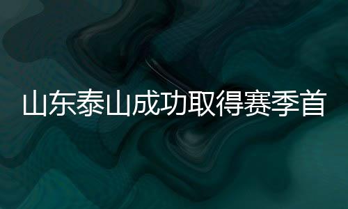 山東泰山成功取得賽季首勝，展現(xiàn)強勢崛起勢頭