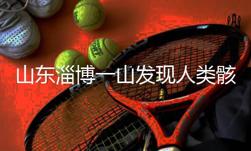 山東淄博一山發(fā)現(xiàn)人類骸骨，考古發(fā)現(xiàn)揭示史前文明新線索