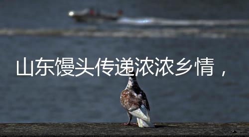 山東饅頭傳遞濃濃鄉(xiāng)情，臺(tái)灣老兵激動(dòng)之情溢于言表