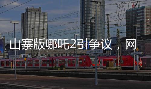 山寨版哪吒2引爭議，網(wǎng)友對其批評聲音連連