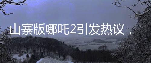 山寨版哪吒2引發(fā)熱議，創(chuàng)意模仿遭遇批評