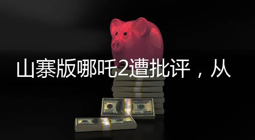 山寨版哪吒2遭批評(píng)，從創(chuàng)作到觀(guān)眾反響的反思