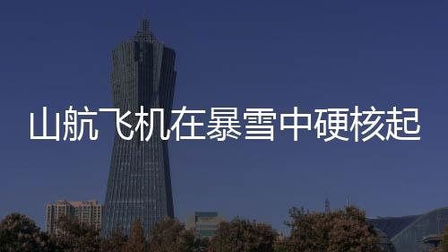 山航飛機在暴雪中硬核起降，挑戰(zhàn)極限，安全至上
