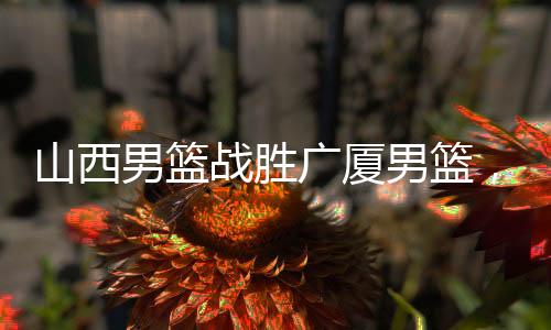 山西男籃戰(zhàn)勝廣廈男籃，一場激烈的籃球?qū)Q的勝利揭曉