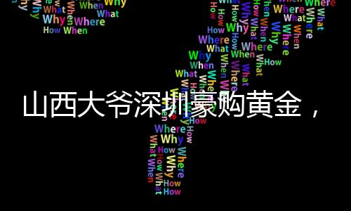 山西大爺深圳豪購(gòu)黃金，跨越地域的財(cái)富情緣