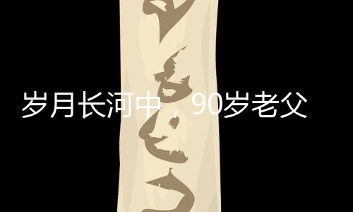 歲月長河中，90歲老父為56歲兒子的面條情