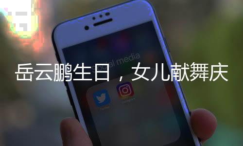 岳云鵬生日，女兒獻(xiàn)舞慶祝
