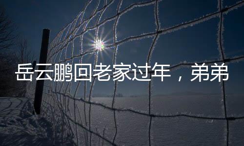 岳云鵬回老家過年，弟弟罕見露面，溫馨團聚瞬間成網絡焦點