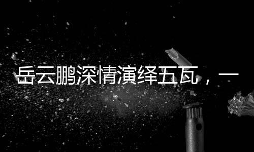 岳云鵬深情演繹五瓦，一曲喚醒人心