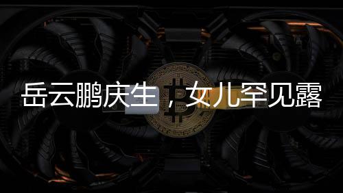 岳云鵬慶生，女兒罕見露面，家庭幸福溫暖如春
