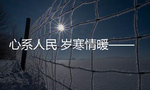 心系人民 歲寒情暖——時代精神下的民生關(guān)懷與溫暖守護(hù)