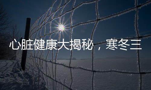 心臟健康大揭秘，寒冬三九，呵護心臟關鍵時刻