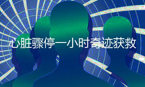 心臟驟停一小時奇跡獲救，生命的頑強與醫(yī)療技術的力量