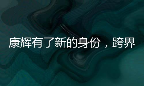 康輝有了新的身份，跨界發(fā)展，多元綻放