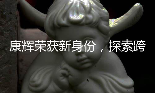 康輝榮獲新身份，探索跨界領(lǐng)域的跨界者風(fēng)采
