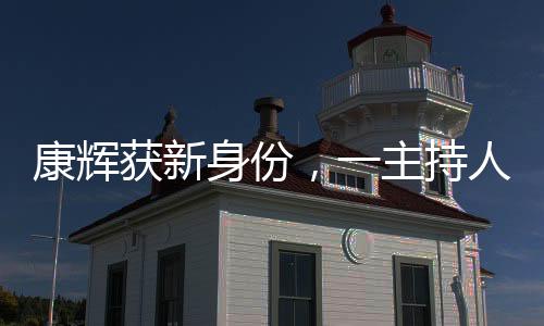 康輝獲新身份，一主持人的多元化探索與發(fā)展動(dòng)向