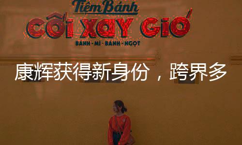 康輝獲得新身份，跨界多元發(fā)展，展現(xiàn)全新魅力