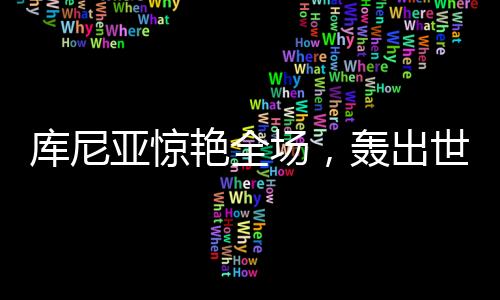 庫尼亞驚艷全場，轟出世界波后頭頂腳踹擊敗對手