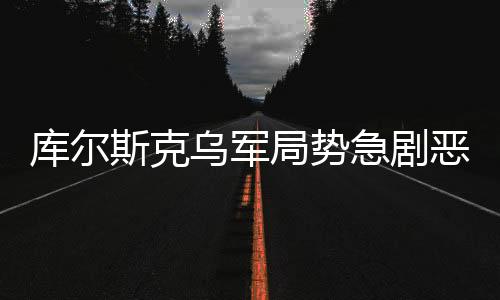 庫爾斯克烏軍局勢急劇惡化，緊張的戰(zhàn)斗態(tài)勢與未來的不確定性