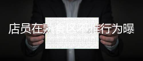 店員在熟食區(qū)不雅行為曝光，711便利店迅速回應(yīng)